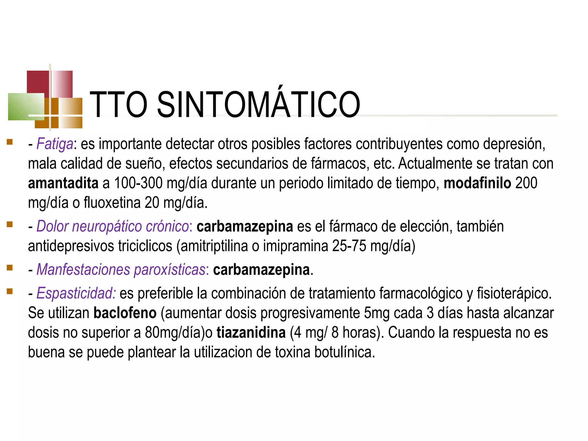 TTO SINTOMÁTICO







- Fatiga: es importante detectar otros posibles factores contribuyentes como depresión,
mala calidad de sueño, efectos secundarios de fármacos, etc. Actualmente se tratan con
amantadita a 100-300 mg/día durante un periodo limitado de tiempo, modafinilo 200
mg/día o fluoxetina 20 mg/día.
- Dolor neuropático crónico: carbamazepina es el fármaco de elección, también
antidepresivos triciclicos (amitriptilina o imipramina 25-75 mg/día)
- Manfestaciones paroxísticas: carbamazepina.
- Espasticidad: es preferible la combinación de tratamiento farmacológico y fisioterápico.
Se utilizan baclofeno (aumentar dosis progresivamente 5mg cada 3 días hasta alcanzar
dosis no superior a 80mg/día)o tiazanidina (4 mg/ 8 horas). Cuando la respuesta no es
buena se puede plantear la utilizacion de toxina botulínica.

 