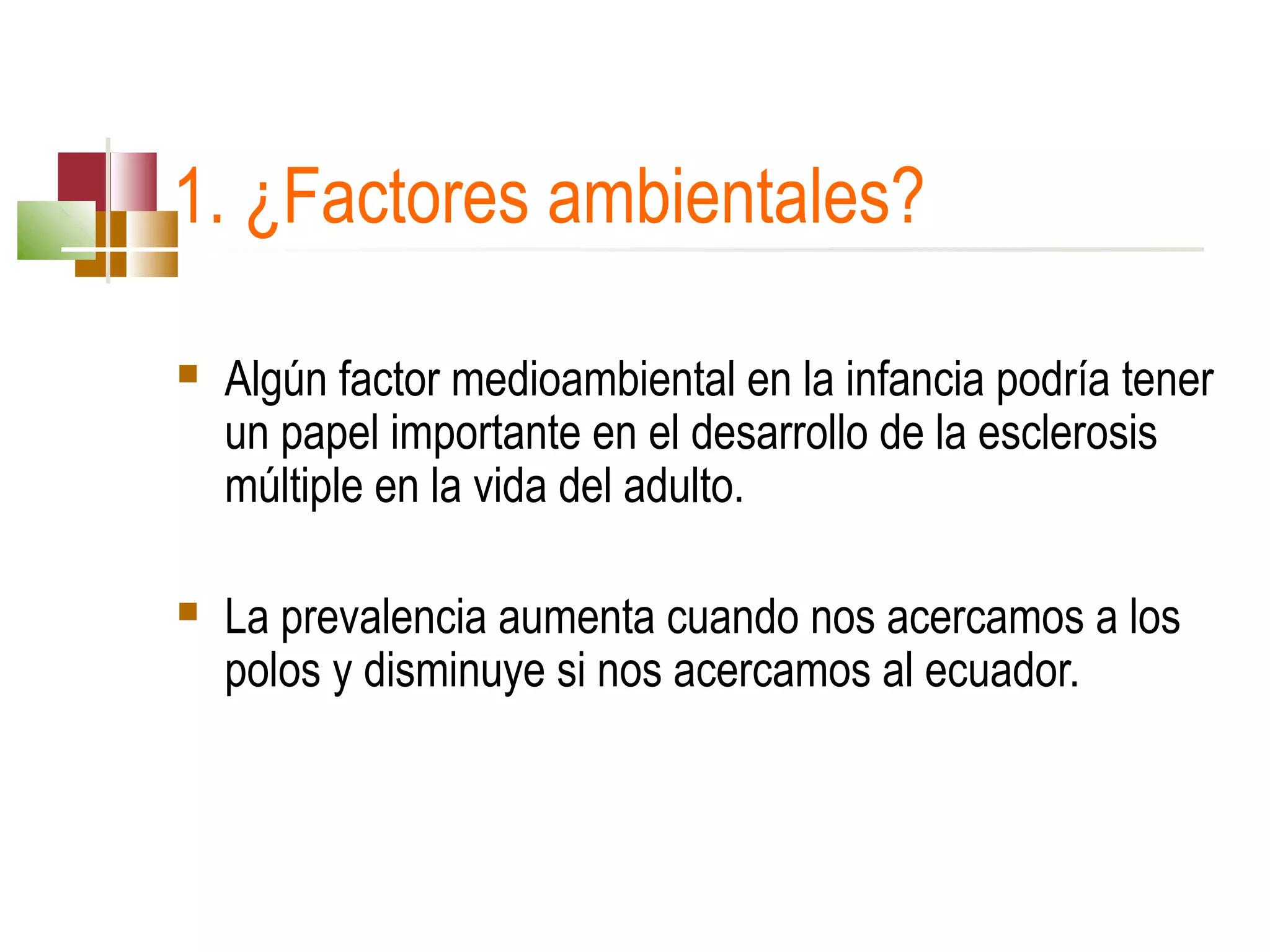 1. ¿Factores ambientales?


Algún factor medioambiental en la infancia podría tener 
un papel importante en el desarrollo de la esclerosis 
múltiple en la vida del adulto.



La prevalencia aumenta cuando nos acercamos a los 
polos y disminuye si nos acercamos al ecuador.

 