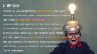 Criatividade
Acreditamos que seja a capacidade de propor soluções inovadoras, simples, viáveis e
adequadas para os problemas encontrados e que agreguem valor aos nossos clientes e time.
Como Fazemos? Buscamos o melhor de nós mesmos!
Imagine que você toca violão razoavelmente bem, quase domina o inglês e de vez
em quando lê um livro. Aparentemente, não há mal nenhum nisso. A única coisa
que deveria preocupar é que você está na média em todos os quesitos. Medíocre é
quem está na média. Para ser um talento no time, vocè precisa fazer o seu melhor.
Isso é sobre atitude. Não somos os melhores do mundo, mas agimos para ser, todos
os dias. Pergunte-se sempre que se deparar com uma situação desafiadora:
O que me impede de fazer?
 