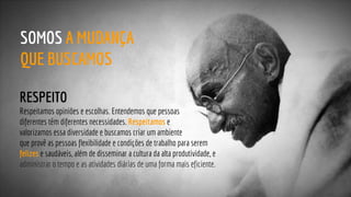 RESPEITO
Respeitamos opiniões e escolhas. Entendemos que pessoas
diferentes têm diferentes necessidades. Respeitamos e
valorizamos essa diversidade e buscamos criar um ambiente
que provê as pessoas flexibilidade e condições de trabalho para serem
felizes e saudáveis, além de disseminar a cultura da alta produtividade, e
administrar o tempo e as atividades diárias de uma forma mais eficiente.
SOMOS A MUDANÇA
QUE BUSCAMOS
 