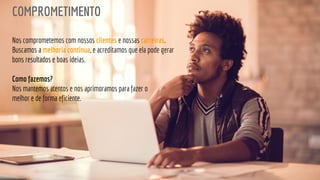 COMPROMETIMENTO
Nos comprometemos com nossos clientes e nossas carreiras.
Buscamos a melhoria contínua, e acreditamos que ela pode gerar
bons resultados e boas ideias.
Como fazemos?
Nos mantemos atentos e nos aprimoramos para fazer o
melhor e de forma eficiente.
 