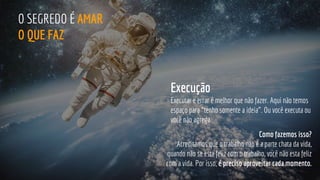 Como fazemos isso?
Acreditamos que o trabalho não é a parte chata da vida,
quando não se esta feliz com o trabalho, você não esta feliz
com a vida. Por isso, é preciso aproveitar cada momento.
O SEGREDO É AMAR
O QUE FAZ
Execução
Executar e errar é melhor que não fazer. Aqui não temos
espaço para “tenho somente a ideia”. Ou você executa ou
você não agrega.
 