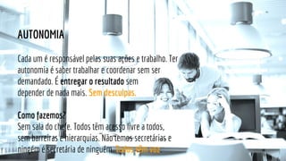 AUTONOMIA
Cada um é responsável pelas suas ações e trabalho. Ter
autonomia é saber trabalhar e coordenar sem ser
demandado. É entregar o resultado sem
depender de nada mais. Sem desculpas.
Como fazemos?
Sem sala do chefe. Todos têm acesso livre a todos,
sem barreiras e hierarquias. Não temos secretárias e
ningém é secretária de ninguém. Todos têm voz.
 