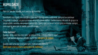 HUMILDADE
Para ser um dos nossos, você precisa ser humilde.
Humildade está ligado em considerar que você não é grande o suficiente, que precisa continuar
crescendo e esforçar-se para se tornar um profissional melhor. Conhecimento não vem de graça e a
universidade, sozinha, não prepara para a vida. Quem quer se tornar mestre precisa estudar sempre
sem esperar para que os outros apontem o quê.
Como fazemos?
Quantos livros você leu este mês? Já compartilhou CONHECIMENTO hoje?
Isso é são apenas algumas atitudes que te faz não parar de evoluir.
Quando você acha que está tudo bom, você para de melhorar.
Quem quer criar o futuro nunca para de melhorar!
 