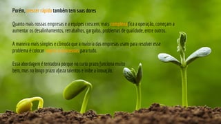 Porém, crescer rápido também tem suas dores
Quanto mais nossas empresas e a equipes crescem, mais complexa fica a operação, começam a
aumentar os desalinhamentos, retrabalhos, gargalos, problemas de qualidade, entre outros.
A maneira mais simples e cômoda que a maioria das empresas usam para resolver esse
problema é colocar regras e processos para tudo.
Essa abordagem é tentadora porque no curto prazo funciona muito
bem, mas no longo prazo afasta talentos e inibe a inovação.
 