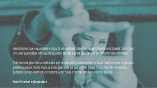 Acreditamos que a qualidade e impacto de qualquer trabalho está fortemente relacionada com o foco
em uma quantidade limitada de projetos, tarefas e preocupações em um determinado momento.
Este mesmo princípio acreditamos que se aplicam a produtividade pessoal. Sabemos que as pessoas
podem produzir muito mais se estão operando na sua melhor forma física, mental e emocional,
fazendo uso das melhores ferramentas, técnicas e rotinas nos seus hábitos diários.
Incentivamos esta postura
 