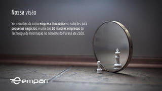 Nossa visão
Ser reconhecida como empresa inovadora em soluções para
pequenos negócios, e uma das 10 maiores empresas da
Tecnologia da Informação no noroeste do Paraná até 2020.
 