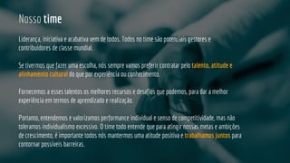 Nosso time
Liderança, iniciativa e acabativa vem de todos. Todos no time são potenciais gestores e
contribuidores de classe mundial.
Se tivermos que fazer uma escolha, nós sempre vamos preferir contratar pelo talento, atitude e
alinhamento cultural do que por experiência ou conhecimento.
Fornecemos a esses talentos os melhores recursos e desafios que podemos, para dar a melhor
experiência em termos de aprendizado e realização.
Portanto, entendemos e valorizamos performance individual e senso de competitividade, mas não
toleramos individualismo excessivo. O time todo entende que para atingir nossas metas e ambições
de crescimento, é importante todos nós mantermos uma atitude positiva e trabalhamos juntos para
contornar possíveis barreiras.
 