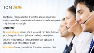 Foco no Cliente
O que fazemos é obter a capacidade de identificar, analisar, compreender e
atender as necessidade e expectativas dos clientes e dos mercados, assegurando
a confiabilidade e sua satisfação.
Como fazemos?
Um bom atendimento vai muito além de ser educado e prestativo, é entender
que o cliente precisa de nossa ajuda e qual a melhor forma de ajudá-lo.
Colocar-se no lugar de nossos clientes, entendendo suas expectativas e
necessidades, assim entregando algo de valor.
Nosso sucesso depende, essencialmente, de servirmos bem nossos clientes.
 