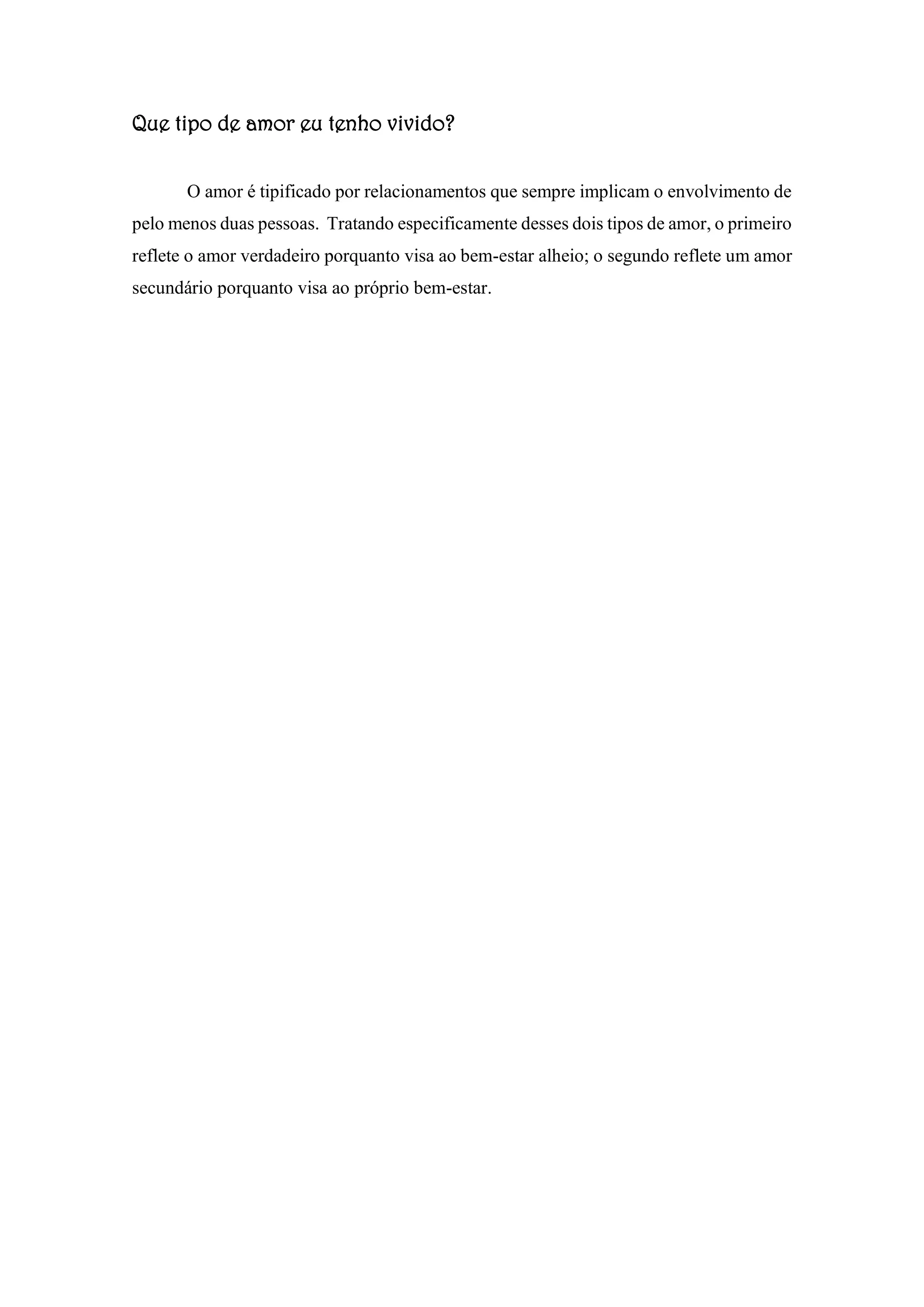 Que tipo de amor eu tenho vivido?
O amor é tipificado por relacionamentos que sempre implicam o envolvimento de
pelo menos duas pessoas. Tratando especificamente desses dois tipos de amor, o primeiro
reflete o amor verdadeiro porquanto visa ao bem-estar alheio; o segundo reflete um amor
secundário porquanto visa ao próprio bem-estar.
 