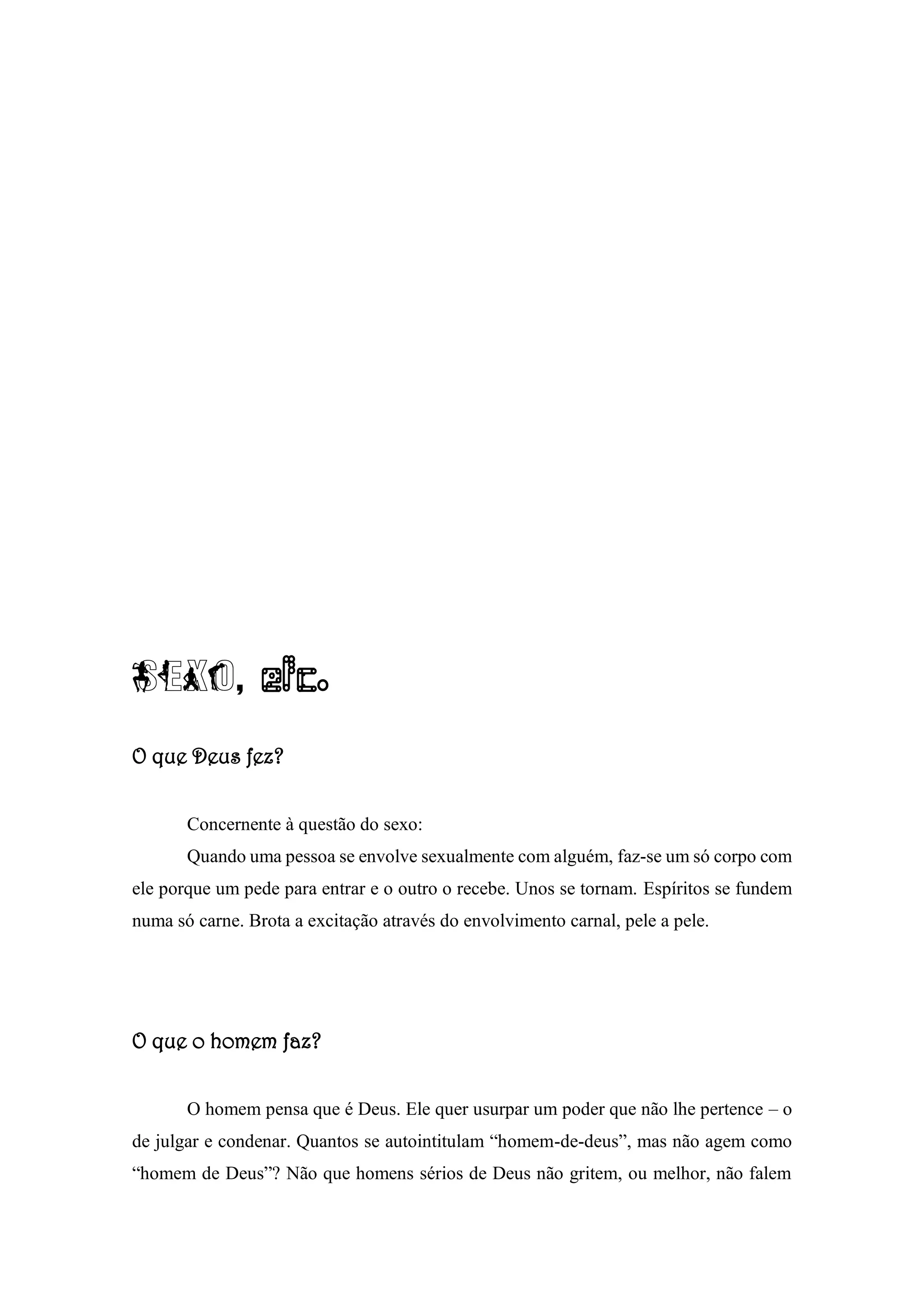 Sexo, etc.
O que Deus fez?
Concernente à questão do sexo:
Quando uma pessoa se envolve sexualmente com alguém, faz-se um só corpo com
ele porque um pede para entrar e o outro o recebe. Unos se tornam. Espíritos se fundem
numa só carne. Brota a excitação através do envolvimento carnal, pele a pele.
O que o homem faz?
O homem pensa que é Deus. Ele quer usurpar um poder que não lhe pertence – o
de julgar e condenar. Quantos se autointitulam “homem-de-deus”, mas não agem como
“homem de Deus”? Não que homens sérios de Deus não gritem, ou melhor, não falem
 