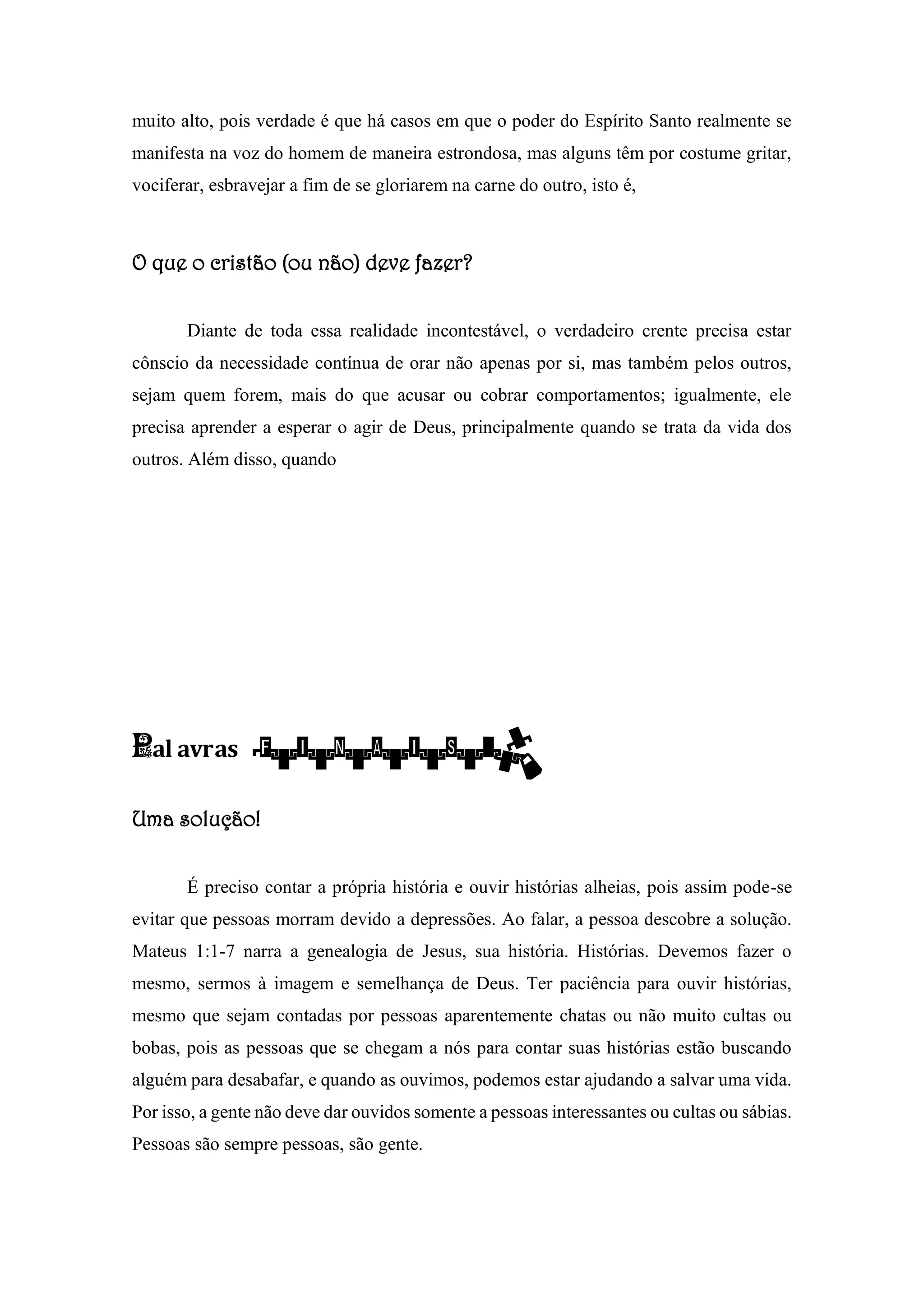 muito alto, pois verdade é que há casos em que o poder do Espírito Santo realmente se
manifesta na voz do homem de maneira estrondosa, mas alguns têm por costume gritar,
vociferar, esbravejar a fim de se gloriarem na carne do outro, isto é,
O que o cristão (ou não) deve fazer?
Diante de toda essa realidade incontestável, o verdadeiro crente precisa estar
cônscio da necessidade contínua de orar não apenas por si, mas também pelos outros,
sejam quem forem, mais do que acusar ou cobrar comportamentos; igualmente, ele
precisa aprender a esperar o agir de Deus, principalmente quando se trata da vida dos
outros. Além disso, quando
Pal avras finais:
Uma solução!
É preciso contar a própria história e ouvir histórias alheias, pois assim pode-se
evitar que pessoas morram devido a depressões. Ao falar, a pessoa descobre a solução.
Mateus 1:1-7 narra a genealogia de Jesus, sua história. Histórias. Devemos fazer o
mesmo, sermos à imagem e semelhança de Deus. Ter paciência para ouvir histórias,
mesmo que sejam contadas por pessoas aparentemente chatas ou não muito cultas ou
bobas, pois as pessoas que se chegam a nós para contar suas histórias estão buscando
alguém para desabafar, e quando as ouvimos, podemos estar ajudando a salvar uma vida.
Por isso, a gente não deve dar ouvidos somente a pessoas interessantes ou cultas ou sábias.
Pessoas são sempre pessoas, são gente.
 