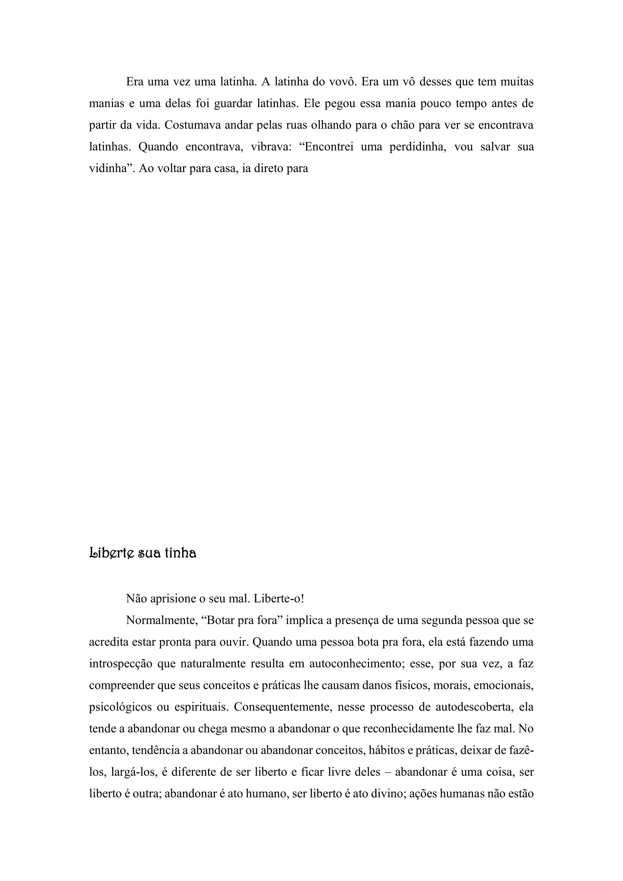 Era uma vez uma latinha. A latinha do vovô. Era um vô desses que tem muitas
manias e uma delas foi guardar latinhas. Ele pegou essa mania pouco tempo antes de
partir da vida. Costumava andar pelas ruas olhando para o chão para ver se encontrava
latinhas. Quando encontrava, vibrava: “Encontrei uma perdidinha, vou salvar sua
vidinha”. Ao voltar para casa, ia direto para
Liberte sua tinha
Não aprisione o seu mal. Liberte-o!
Normalmente, “Botar pra fora” implica a presença de uma segunda pessoa que se
acredita estar pronta para ouvir. Quando uma pessoa bota pra fora, ela está fazendo uma
introspecção que naturalmente resulta em autoconhecimento; esse, por sua vez, a faz
compreender que seus conceitos e práticas lhe causam danos físicos, morais, emocionais,
psicológicos ou espirituais. Consequentemente, nesse processo de autodescoberta, ela
tende a abandonar ou chega mesmo a abandonar o que reconhecidamente lhe faz mal. No
entanto, tendência a abandonar ou abandonar conceitos, hábitos e práticas, deixar de fazê-
los, largá-los, é diferente de ser liberto e ficar livre deles – abandonar é uma coisa, ser
liberto é outra; abandonar é ato humano, ser liberto é ato divino; ações humanas não estão
 