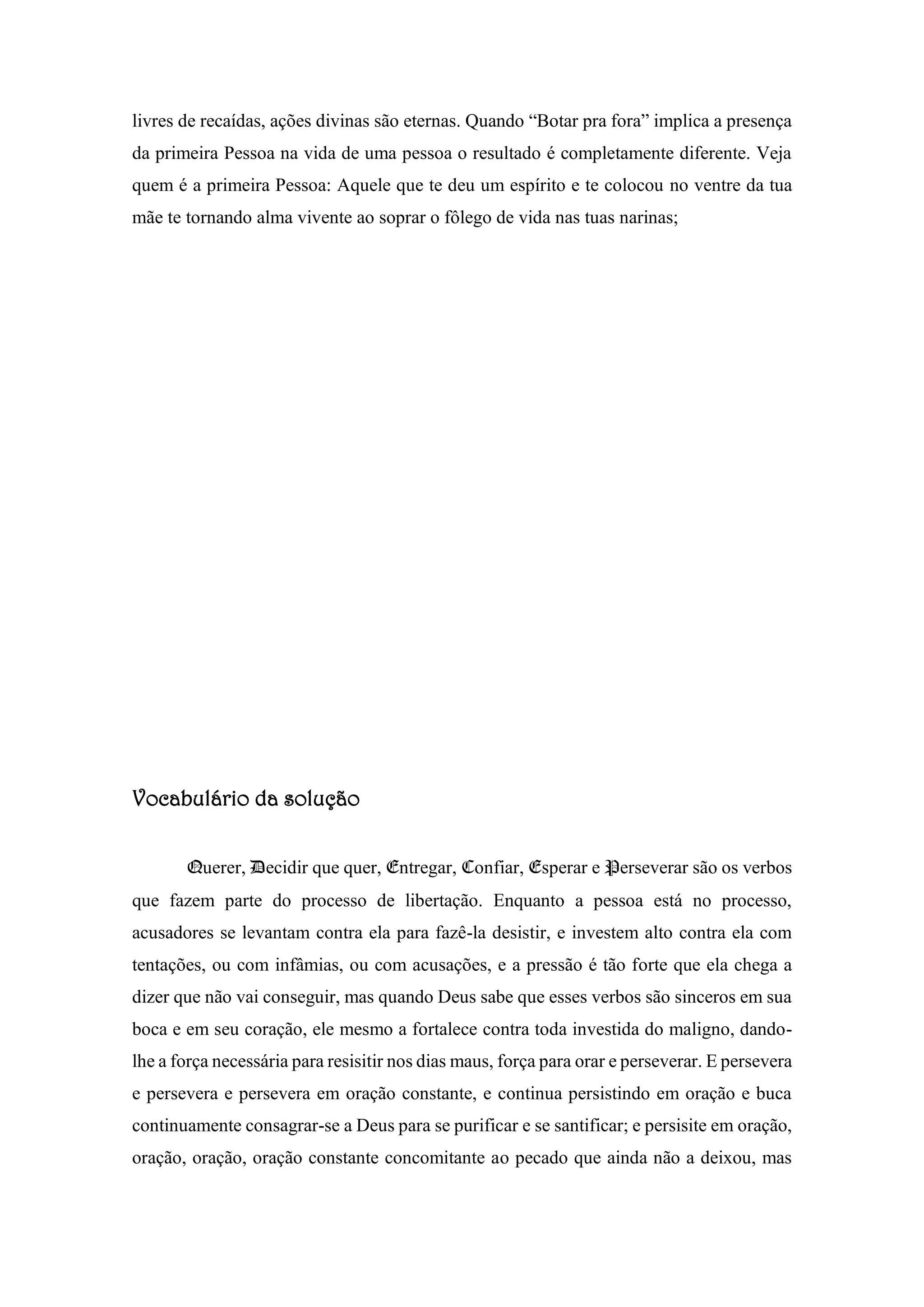 livres de recaídas, ações divinas são eternas. Quando “Botar pra fora” implica a presença
da primeira Pessoa na vida de uma pessoa o resultado é completamente diferente. Veja
quem é a primeira Pessoa: Aquele que te deu um espírito e te colocou no ventre da tua
mãe te tornando alma vivente ao soprar o fôlego de vida nas tuas narinas;
Vocabulário da solução
Querer, Decidir que quer, Entregar, Confiar, Esperar e Perseverar são os verbos
que fazem parte do processo de libertação. Enquanto a pessoa está no processo,
acusadores se levantam contra ela para fazê-la desistir, e investem alto contra ela com
tentações, ou com infâmias, ou com acusações, e a pressão é tão forte que ela chega a
dizer que não vai conseguir, mas quando Deus sabe que esses verbos são sinceros em sua
boca e em seu coração, ele mesmo a fortalece contra toda investida do maligno, dando-
lhe a força necessária para resisitir nos dias maus, força para orar e perseverar. E persevera
e persevera e persevera em oração constante, e continua persistindo em oração e buca
continuamente consagrar-se a Deus para se purificar e se santificar; e persisite em oração,
oração, oração, oração constante concomitante ao pecado que ainda não a deixou, mas
 