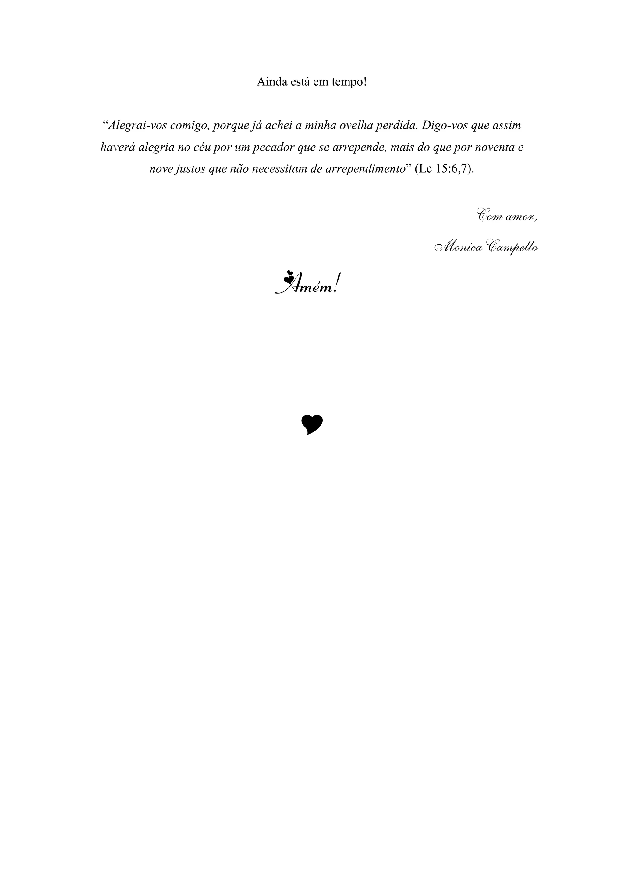 Ainda está em tempo!
“Alegrai-vos comigo, porque já achei a minha ovelha perdida. Digo-vos que assim
haverá alegria no céu por um pecador que se arrepende, mais do que por noventa e
nove justos que não necessitam de arrependimento” (Lc 15:6,7).
Com amor,
Monica Campello
Amém!

 