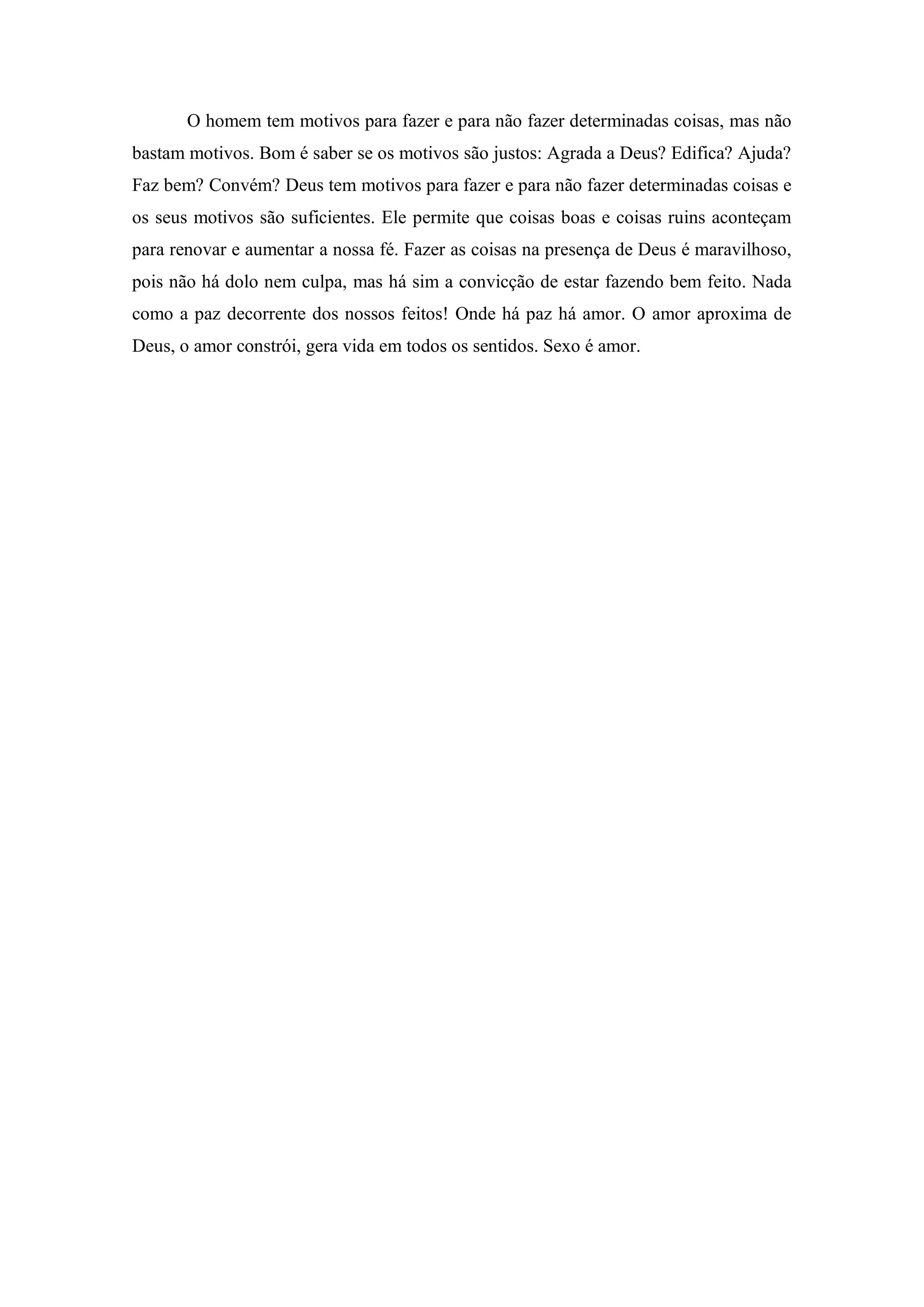 O homem tem motivos para fazer e para não fazer determinadas coisas, mas não
bastam motivos. Bom é saber se os motivos são justos: Agrada a Deus? Edifica? Ajuda?
Faz bem? Convém? Deus tem motivos para fazer e para não fazer determinadas coisas e
os seus motivos são suficientes. Ele permite que coisas boas e coisas ruins aconteçam
para renovar e aumentar a nossa fé. Fazer as coisas na presença de Deus é maravilhoso,
pois não há dolo nem culpa, mas há sim a convicção de estar fazendo bem feito. Nada
como a paz decorrente dos nossos feitos! Onde há paz há amor. O amor aproxima de
Deus, o amor constrói, gera vida em todos os sentidos. Sexo é amor.
 