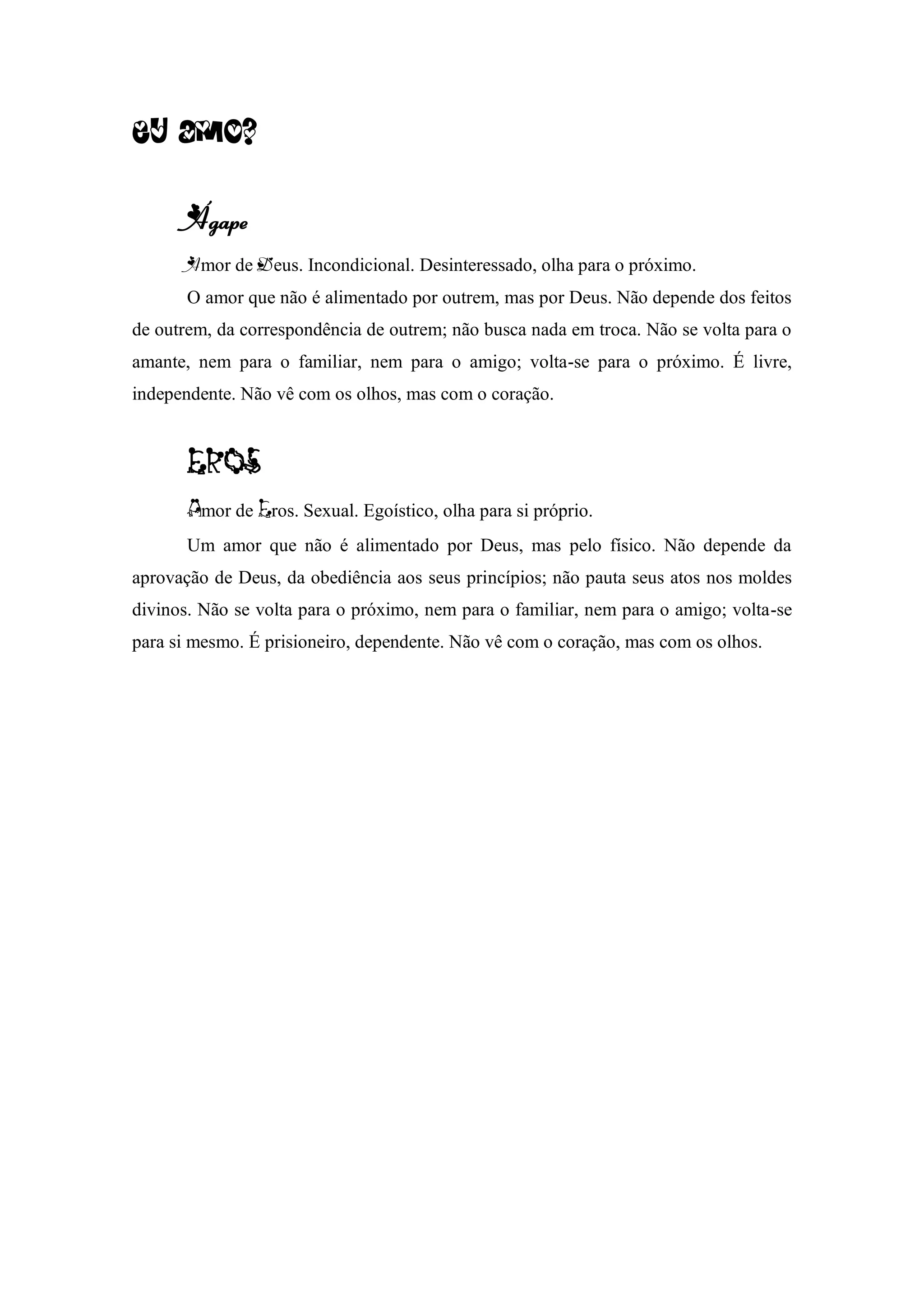 Eu amo?
Ágape
Amor de Deus. Incondicional. Desinteressado, olha para o próximo.
O amor que não é alimentado por outrem, mas por Deus. Não depende dos feitos
de outrem, da correspondência de outrem; não busca nada em troca. Não se volta para o
amante, nem para o familiar, nem para o amigo; volta-se para o próximo. É livre,
independente. Não vê com os olhos, mas com o coração.
mor de ros. Sexual. Egoístico, olha para si próprio.
Um amor que não é alimentado por Deus, mas pelo físico. Não depende da
aprovação de Deus, da obediência aos seus princípios; não pauta seus atos nos moldes
divinos. Não se volta para o próximo, nem para o familiar, nem para o amigo; volta-se
para si mesmo. É prisioneiro, dependente. Não vê com o coração, mas com os olhos.
 