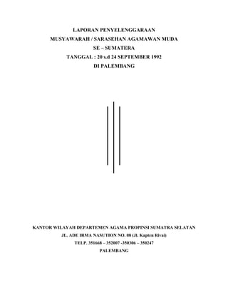 LAPORAN PENYELENGGARAAN
MUSYAWARAH / SARASEHAN AGAMAWAN MUDA
SE – SUMATERA
TANGGAL : 20 s.d 24 SEPTEMBER 1992
DI PALEMBANG
KANTOR WILAYAH DEPARTEMEN AGAMA PROPINSI SUMATRA SELATAN
JL. ADE IRMA NASUTION NO. 08 (Jl. Kapten Rivai)
TELP. 351668 – 352007 -350306 – 350247
PALEMBANG
 