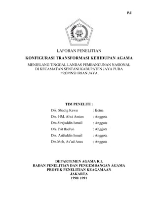 LAPORAN PENELITIAN
KONFIGURASI TRANSFORMASI KEHIDUPAN AGAMA
MENJELANG TINGGAL LANDAS PEMBANGUNAN NASIONAL
DI KECAMATAN SENTANI KABUPATEN JAYA PURA
PROPINSI IRIAN JAYA
TIM PENELITI :
Drs. Shadig Kawu : Ketua
Drs. HM. Alwi Amien : Anggota
Dra.Sirajuddin Ismail : Anggota
Drs. Pat Badrun : Anggota
Drs. Arifuddin Ismail : Anggota
Drs.Moh, As’ad Anas : Anggota
DEPARTEMEN AGAMA R.I.
BADAN PENELITIAN DAN PENGEMBANGAN AGAMA
PROYEK PENELITIAN KEAGAMAAN
JAKARTA
1990/ 1991
P.I
 