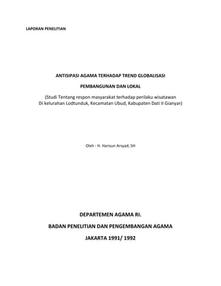 LAPORAN PENELITIAN
ANTISIPASI AGAMA TERHADAP TREND GLOBALISASI
PEMBANGUNAN DAN LOKAL
(Studi Tentang respon masyarakat terhadap perilaku wisatawan
Di kelurahan Lodtunduk, Kecamatan Ubud, Kabupaten Dati II Gianyar)
Oleh : H. Harisun Arsyad, SH
DEPARTEMEN AGAMA RI.
BADAN PENELITIAN DAN PENGEMBANGAN AGAMA
JAKARTA 1991/ 1992
 