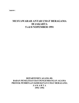 Laporan :
MUSYAWARAH ANTAR UMAT BERAGAMA
DI JAKARTA
5 s/d 8 NOPEMBER 1991
DEPARTEMEN AGAMA RI.
BADAN PENELITIAN DAN PENGEMBANGAN AGAMA
PROYEK PEMBINAAN KERUKUNAN UMAT BERAGAMA
J A K A R T A
1991/ 1992
 