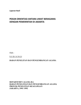 Laporan Hasil
PEKAN ORIENTASI ANTARA UMAT BERAGAMA
DENGAN PEMERINTAH DI JAKARTA
Oleh :
S U D J A N G I
BADAN PENELITAN DAN PENGEMBANGAN AGAMA
DEPARTEMEN AGAMA R.I.
BADAN PENELITIAN DAN PENGEMBANGAN AGAMA
PROYEK PENELITIAN KEAGAMAAN
JAKARTA, 1991/ 1992
 
