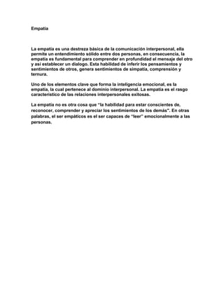 Empatía<br />La empatía es una destreza básica de la comunicación interpersonal, ella permite un entendimiento sólido entre dos personas, en consecuencia, la empatía es fundamental para comprender en profundidad el mensaje del otro y así establecer un dialogo. Esta habilidad de inferir los pensamientos y sentimientos de otros, genera sentimientos de simpatía, comprensión y ternura.<br />Uno de los elementos clave que forma la inteligencia emocional, es la empatía, la cual pertenece al dominio interpersonal. La empatía es el rasgo característico de las relaciones interpersonales exitosas.<br />La empatía no es otra cosa que “la habilidad para estar conscientes de, reconocer, comprender y apreciar los sentimientos de los demás\"
. En otras palabras, el ser empáticos es el ser capaces de “leer” emocionalmente a las personas.<br />