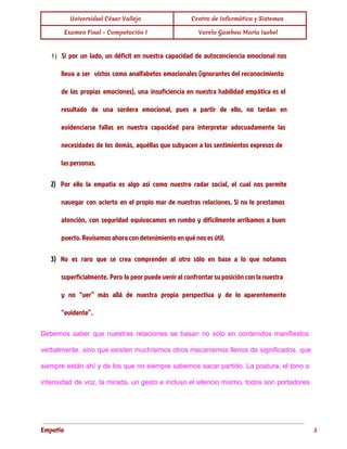  
Universidad César Vallejo Centro de Informática y Sistemas 
Examen Final - Computación I  Varela Gamboa María Isabel 
 
1) Si por un lado, un déficit en nuestra capacidad de autoconciencia emocional nos
lleva a ser vistos como analfabetos emocionales (ignorantes del reconocimiento
de las propias emociones), una insuficiencia en nuestra habilidad empática es el
resultado de una sordera emocional, pues a partir de ello, no tardan en
evidenciarse fallas en nuestra capacidad para interpretar adecuadamente las
necesidades de los demás, aquéllas que subyacen a los sentimientos expresos de
las personas.
2) Por ello la empatía es algo así como nuestro radar social, el cual nos permite
navegar con acierto en el propio mar de nuestras relaciones. Si no le prestamos
atención, con seguridad equivocamos en rumbo y difícilmente arribamos a buen
puerto. Revisemos ahora con detenimiento en qué nos es útil.
3) No es raro que se crea comprender al otro sólo en base a lo que notamos
superficialmente. Pero lo peor puede venir al confrontar su posición con la nuestra
y no “ver” más allá de nuestra propia perspectiva y de lo aparentemente
“evidente”.
Debemos saber que nuestras relaciones se basan no sólo en contenidos manifiestos                       
verbalmente, sino que existen muchísimos otros mecanismos llenos de significados, que                     
siempre están ahí y de los que no siempre sabemos sacar partido. La postura, el tono o                                 
intensidad de voz, la mirada, un gesto e incluso el silencio mismo, todos son portadores                             
Empatía 3
 