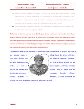  
Universidad César Vallejo Centro de Informática y Sistemas 
Examen Final - Computación I  Varela Gamboa María Isabel 
 
➔ Mahatma Gandhi sostenía lo siguiente “las tres cuartas partes de las miserias y malos
entendidos en el mundo terminarían si las personas se pusieran en los zapatos de sus
adversarios y entendieran su punto de vista”; en coherencia con ello, él decidió no proceder
con violencia en su propósito por lograr la independencia de su país, y contra
➔ todo pronóstico la “resistencia pacífica” que propulsó fue el arma decisiva en la consecución
de la ansiada liberación de su patria, la India.
Ciertamente no tenemos que ser como Gandhi para darnos cuenta que existen sutiles “armas” que                             
podemos usar en beneficio propio y de los demás, que no son para destruir sino para hacer florecer                                   
relaciones provechosas en aras de nuestro crecimiento como seres humanos. Finalmente, no es exagerado                           
sostener que las bases de la moralidad (que siempre es la interior) deben hallarse en la empatía, en la cual                                       
a su vez (al ser llevada con integridad) está la raíz del altruismo. 
Dependiendo del enfoque, corriente, o cosmovisión de la que se hable, la empatía, su origen, y                               
sus causas llegan a        interpretarse de formas distintas.       
Esto tiene relación con        las diversas creencias, hipótesis,       
teorías o especulaciones      en torno al tema, algunas de las             
cuales se citan a        continuación. Aristóteles afirmaba     
que el ser humano era          político, esto es, social: vive en           
familias, clanes, grupos y        manadas llamadas aldeas,     
pueblos, ciudades o      naciones, y siente necesidad de         
juntarse con otros semejantes para poder realizarse como tal. 
Empatía 5
 