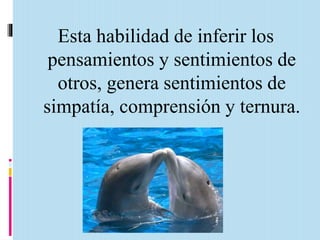 Esta habilidad de inferir los 
pensamientos y sentimientos de 
otros, genera sentimientos de 
simpatía, comprensión y ternura. 
 