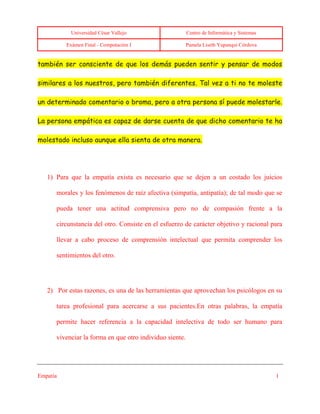 Universidad César Vallejo Centro de Informática y Sistemas
Exámen Final - Computación I Pamela Liseth Yupanqui Córdova
Empatía 1
también ser consciente de que los demás pueden sentir y pensar de modos
similares a los nuestros, pero también diferentes. Tal vez a ti no te moleste
un determinado comentario o broma, pero a otra persona sí puede molestarle.
La persona empática es capaz de darse cuenta de que dicho comentario te ha
molestado incluso aunque ella sienta de otra manera.
1) Para que la empatía exista es necesario que se dejen a un costado los juicios
morales y los fenómenos de raíz afectiva (simpatía, antipatía); de tal modo que se
pueda tener una actitud comprensiva pero no de compasión frente a la
circunstancia del otro. Consiste en el esfuerzo de carácter objetivo y racional para
llevar a cabo proceso de comprensión intelectual que permita comprender los
sentimientos del otro.
2) Por estas razones, es una de las herramientas que aprovechan los psicólogos en su
tarea profesional para acercarse a sus pacientes.En otras palabras, la empatía
permite hacer referencia a la capacidad intelectiva de todo ser humano para
vivenciar la forma en que otro individuo siente.
 