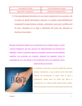 Universidad César Vallejo Centro de Informática y Sistemas
Exámen Final - Computación I Pamela Liseth Yupanqui Córdova
Empatía 1
3) Esta capacidad puede desembocar en una mejor comprensión de sus acciones o de
su manera de decidir determinadas cuestiones. La empatía otorga habilidad para
comprender los requerimientos, actitudes, sentimientos, reacciones y problemas de
los otros, ubicándose en su lugar y enfrentando del modo más adecuado sus
reacciones emocionales.
Resulta interesante resaltar que el desarrollo de la empatía exige un cierto
nivel de inteligencia: por eso, quienes son diagnosticados con síndrome de
Asperger, autismo o padecen algunas psicopatías carecen de esta habilidad
cognitiva. Las personas con empatía, destacan los expertos, tienen la
capacidad de oír a los demás y de comprender tanto sus problemas como
cada una de sus acciones.
Un problema común que se presenta cuando dos personas
intentan comunicarse, es que cuando una de ellas debe
expresar sus sentimientos se retrae, evita el tema o
simplemente intenta hacer un chiste que derive la
conversación a un espacio donde pueda sentirse segura.
Esto ocurre porque esa persona experimenta la presencia de
 