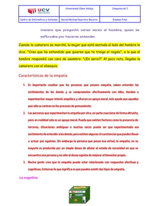  
Universidad César Vallejo Computación I
Centro de Informática y Sistemas Gerald Michael Guerrero Becerra Examen Final
 
manera que preguntó varias veces al hombre, quien se
esforzaba por hacerse entender.
Cuando la camarera se marchó, la mujer que está sentada al lado del hombre le
dice: "Creo que ha entendido que quieres que te traiga el regalo", a lo que el
hombre respondió con cara de asombro: "¿En serio?" Al poco rato, llegaba la
camarera con el obsequio.
Características de la empatía
1. Es importante resaltar que las personas que poseen empatía, saben entender los
sentimientos de los demás y se comprometen afectivamente con ellos, tienden a
experimentar mayor interés empático y ofrecen un apoyo moral, más ayuda que aquellos
que sólo se centran en los procesos de pensamiento.
2. Las personas que experimentan la empatía por otra, en parte reacciona deformaaltruista,
pero en realidad solo es un apoyo moral. Pueda que existen factores como la presencia de
terceros, situaciones ambiguas o muchas veces puede ser que experimentado ese
sentimientodeentenderalosdemás;peroexistenalgunascircunstanciasquepuedenllevar
a actuar por egoísmo. Sin embargo la persona que posee esa virtud, la empatía, en su
mayoría es producida por un simple deseo de aliviar el estado de necesidad en que se
encuentra una persona y no sólo el deseo egoísta de mejorar el bienestar propio.
3. Mucha gente cree que la empatía puede estar relacionada con respuestas afectivas y
cognitivas. Entonces lo que significa es que pueden existir dos tipos de empatía.
 La cognitiva 
 
 