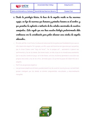  
Universidad César Vallejo Computación I
Centro de Informática y Sistemas Gerald Michael Guerrero Becerra Examen Final
 
2. Desde la psicología básica, la base de la empatía reside en las neuronas                         
espejo, un tipo de neuronas que humanos y primates tenemos en el cerebro, y                           
que permiten la captación e imitación de los estados emocionales de nuestros                       
semejantes. Este regalo que nos hace nuestra biología posteriormente debe                   
combinarse con la socialización para poder alcanzar unos niveles de empatía                     
adecuados. 
● En este sentido, la actitud y la educación emocional de los padres son fundamental para que un
niño desarrolle empatía. Por ejemplo, un niño cuyos sentimientos son ignorados por sus padres,
que le dicen frases como “deja de llorar”, “no te pongas así”…, aprenderá a ignorar sus
sentimientos y los de los demás. Del mismo modo, un niño al que se le atiende emocionalmente
(se le escucha cuando se queja, se le dan besos, caricias, etcétera) aprenderá a escuchar sus
propias emociones y las de los otros, abriendo paso a los primeros pasos del desarrollo de la
empatía.
● Perfil de una persona empática
● Las personas empáticas obtienen grandes beneficios de carácter social gracias a su habilidad,
porque consiguen que los demás se sientan comprendidos, escuchados, y emocionalmente
recogidos.
 
 