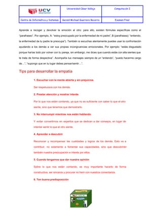  
Universidad César Vallejo Computación I
Centro de Informática y Sistemas Gerald Michael Guerrero Becerra Examen Final
 
Aprende a recoger y devolver la emoción al otro: para ello, existen fórmulas específicas como el                               
“parafraseo”. Por ejemplo, A: “estoy preocupado por la enfermedad de mi padre”, B (parafrasea): “entiendo,                             
la enfermedad de tu padre te preocupa”). También si escuchas atentamente puedes usar la confrontación                             
ayudando a los demás a ver sus propias incongruencias emocionales. Por ejemplo: “estás disgustado                           
porque harías todo por volver con tu pareja, sin embargo, me dices que cuando estás con ella sientes que                                     
te trata de forma despectiva”. Acompaña tus mensajes siempre de un “entiendo”, “puedo hacerme cargo                             
de…”, “supongo que en tu lugar debes pensar/sentir…”. 
Tips para desarrollar la empatía 
1. Escuchar con la mente abierta y sin prejuicios. 
Ser respetuosos con los demás. 
2. Prestar atención y mostrar interés  
Por lo que nos están contando, ya que no es suficiente con saber lo que el otro                                 
siente, sino que tenemos que demostrarlo. 
3. No interrumpir mientras nos están hablando 
Y evitar convertirnos en expertos que se dedican a dar consejos, en lugar de                           
intentar sentir lo que el otro siente. 
4. Aprender a descubrir 
Reconocer y recompensar las cualidades y logros de los demás. Esto va a                         
contribuir, no solamente a fomentar sus capacidades, sino que descubrirán                   
también nuestra preocupación e interés por ellos. 
5. Cuando tengamos que dar nuestra opinión  
Sobre lo que nos están contando, es muy importante hacerlo de forma                       
constructiva, ser sinceros y procurar no herir con nuestros comentarios. 
6. Ten buena predisposición  
 
 