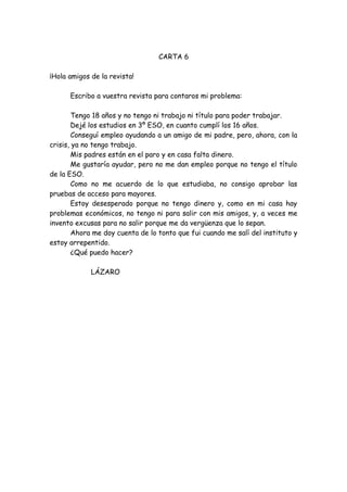CARTA 6
¡Hola amigos de la revista!
Escribo a vuestra revista para contaros mi problema:
Tengo 18 años y no tengo ni trabajo ni título para poder trabajar.
Dejé los estudios en 3º ESO, en cuanto cumplí los 16 años.
Conseguí empleo ayudando a un amigo de mi padre, pero, ahora, con la
crisis, ya no tengo trabajo.
Mis padres están en el paro y en casa falta dinero.
Me gustaría ayudar, pero no me dan empleo porque no tengo el título
de la ESO.
Como no me acuerdo de lo que estudiaba, no consigo aprobar las
pruebas de acceso para mayores.
Estoy desesperado porque no tengo dinero y, como en mi casa hay
problemas económicos, no tengo ni para salir con mis amigos, y, a veces me
invento excusas para no salir porque me da vergüenza que lo sepan.
Ahora me doy cuenta de lo tonto que fui cuando me salí del instituto y
estoy arrepentido.
¿Qué puedo hacer?
LÁZARO
 
