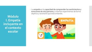 Módulo
I. Empatía
incluyente en
el contexto
escolar
 La empatía es la capacidad de comprender los sentimientos y
emociones de otra persona, e intentar experimentar de forma
objetiva y racional lo que está sintiendo.
 