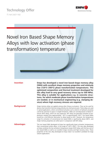 Technology Offer
TT.-Ref.2007-160
Novel Iron Based Shape Memory
Alloys with low activation (phase
transformation) temperature
Empa has developed a novel iron based shape memory alloy
(SMA) with excellent shape memory properties and relatively
low (120°C–200°C) phase transformation temperatures. The
optimized composition and thermal treatment developed for
this alloy lead to very good recovery stress (up to 500 MPa).
This alloy is suitable for applications e.g. in concrete struc-
tures, for which moderate phase transformation temperatures
are needed, or in mechanical engineering (e.g. clamping de-
vices) where high recovery stresses are required.
Shape memory alloys are applied among other things as actuators. They can be used for
devices that transform thermal energy directly into mechanical work. These alloys are used
in special applications, where conventional actuators such as electric or hydraulic actuatory
cannot be used due to space or weight limitations. SMAs are normally based on Nickel Ti-
tanium (NiTi) alloys, which are very expensive. NiTi alloys are generally activated at tem-
peratures ranging from approximately - 50°C to approximately 150°C. Iron based SMAs
would be a cost-effective alternative to alloys based on NiTi. However, the temperature
range for activation of conventional iron based SMAs is significantly above 200°C, and
shape memory properties are rather poor in comparison with NiTi alloys.
The iron based SMA developed at Empa has significantly lower activation temperatures
than conventional similar alloys, in the range of 120°C–200°C. The new alloy developed
at Empa combines the low activation temperature range of NiTi alloys with the low cost of
iron based SMAs as well as an excellent shape recovery and high recovery stress. These
properties of the new alloy developed at Empa make it an excellent candidate for large
volume applications.
Invention
Advantages
Background
 