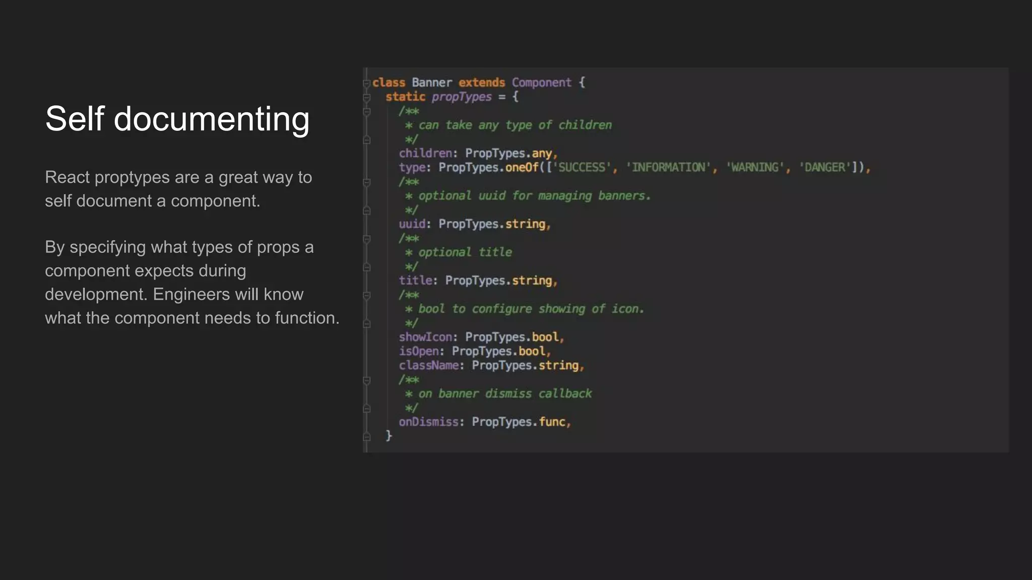Self documenting
React proptypes are a great way to
self document a component.
By specifying what types of props a
component expects during
development. Engineers will know
what the component needs to function.
 