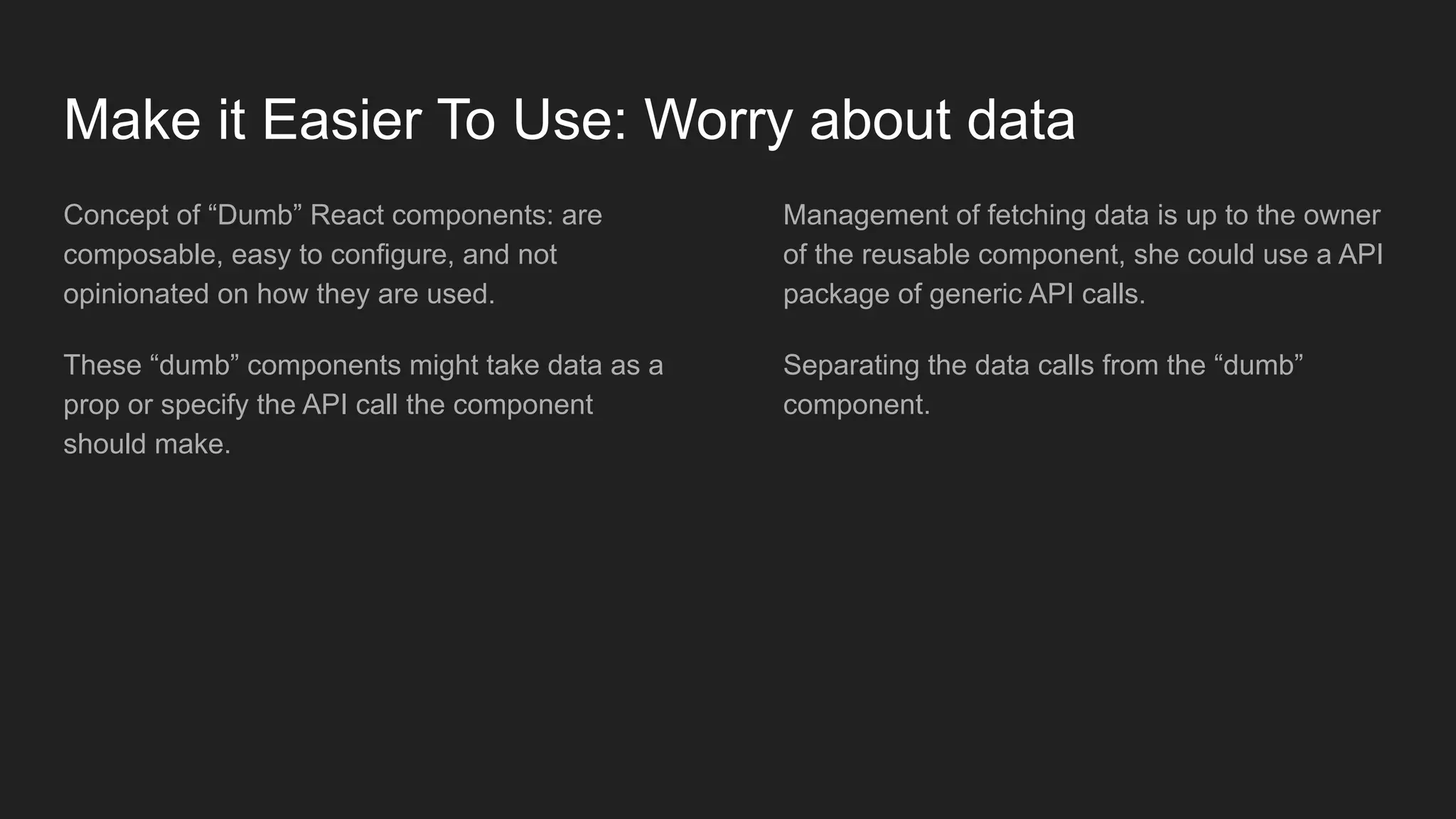 Make it Easier To Use: Worry about data
Concept of “Dumb” React components: are
composable, easy to configure, and not
opinionated on how they are used.
These “dumb” components might take data as a
prop or specify the API call the component
should make.
Management of fetching data is up to the owner
of the reusable component, she could use a API
package of generic API calls.
Separating the data calls from the “dumb”
component.
 