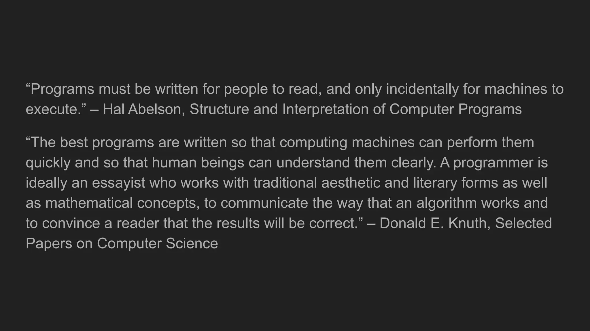 “Programs must be written for people to read, and only incidentally for machines to
execute.” – Hal Abelson, Structure and Interpretation of Computer Programs
“The best programs are written so that computing machines can perform them
quickly and so that human beings can understand them clearly. A programmer is
ideally an essayist who works with traditional aesthetic and literary forms as well
as mathematical concepts, to communicate the way that an algorithm works and
to convince a reader that the results will be correct.” – Donald E. Knuth, Selected
Papers on Computer Science
 