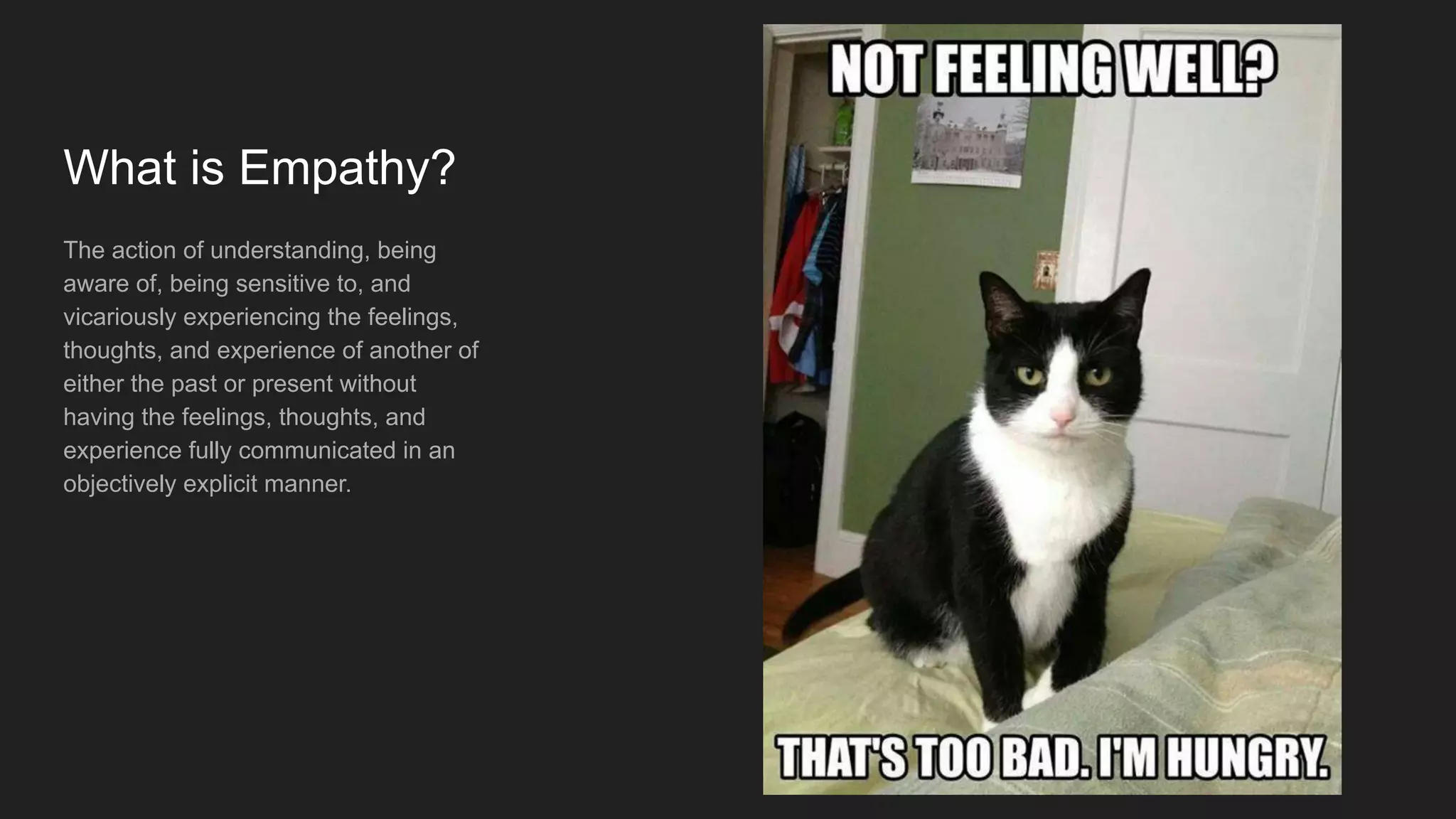 What is Empathy?
The action of understanding, being
aware of, being sensitive to, and
vicariously experiencing the feelings,
thoughts, and experience of another of
either the past or present without
having the feelings, thoughts, and
experience fully communicated in an
objectively explicit manner.
 
