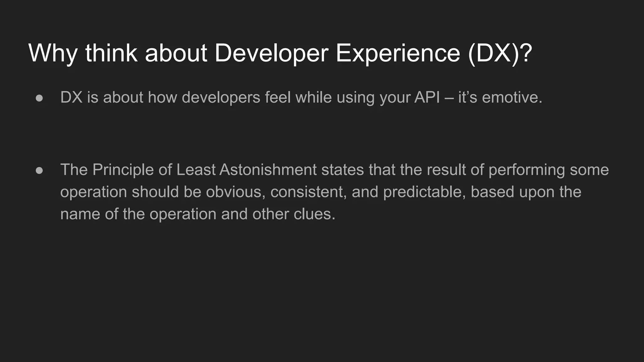 Why think about Developer Experience (DX)?
● DX is about how developers feel while using your API – it’s emotive.
● The Principle of Least Astonishment states that the result of performing some
operation should be obvious, consistent, and predictable, based upon the
name of the operation and other clues.
 