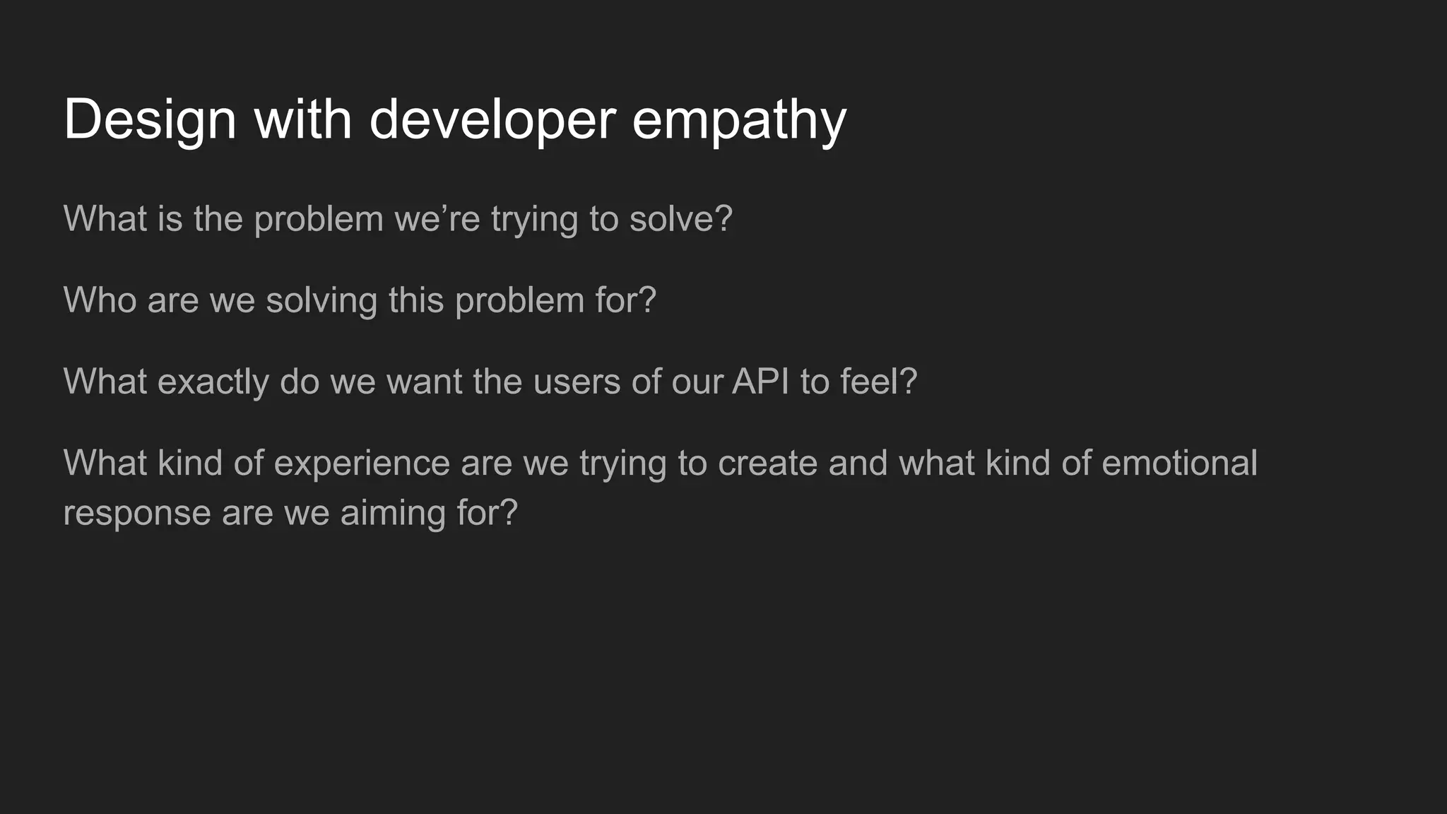 Design with developer empathy
What is the problem we’re trying to solve?
Who are we solving this problem for?
What exactly do we want the users of our API to feel?
What kind of experience are we trying to create and what kind of emotional
response are we aiming for?
 