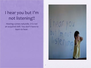 I hear you but I’m not listening!! Hearing comes naturally ,it is not an acquired skill. You don’t have to learn to hear.                           