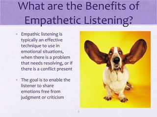 What are the Benefits of Empathetic Listening? Empathic listening is typically an effective technique to use in emotional situations, when there is a problem that needs resolving, or if there is a conflict present The goal is to enable the listener to share emotions free from judgment or criticism 
