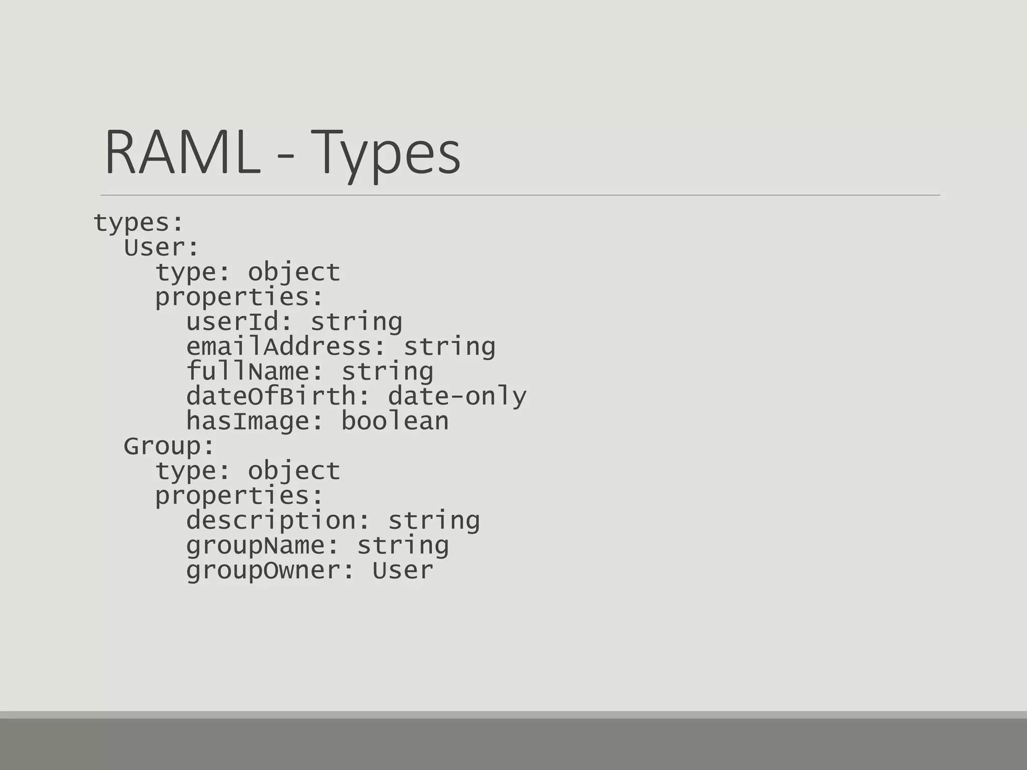 RAML - Types
types:
User:
type: object
properties:
userId: string
emailAddress: string
fullName: string
dateOfBirth: date-only
hasImage: boolean
Group:
type: object
properties:
description: string
groupName: string
groupOwner: User
 