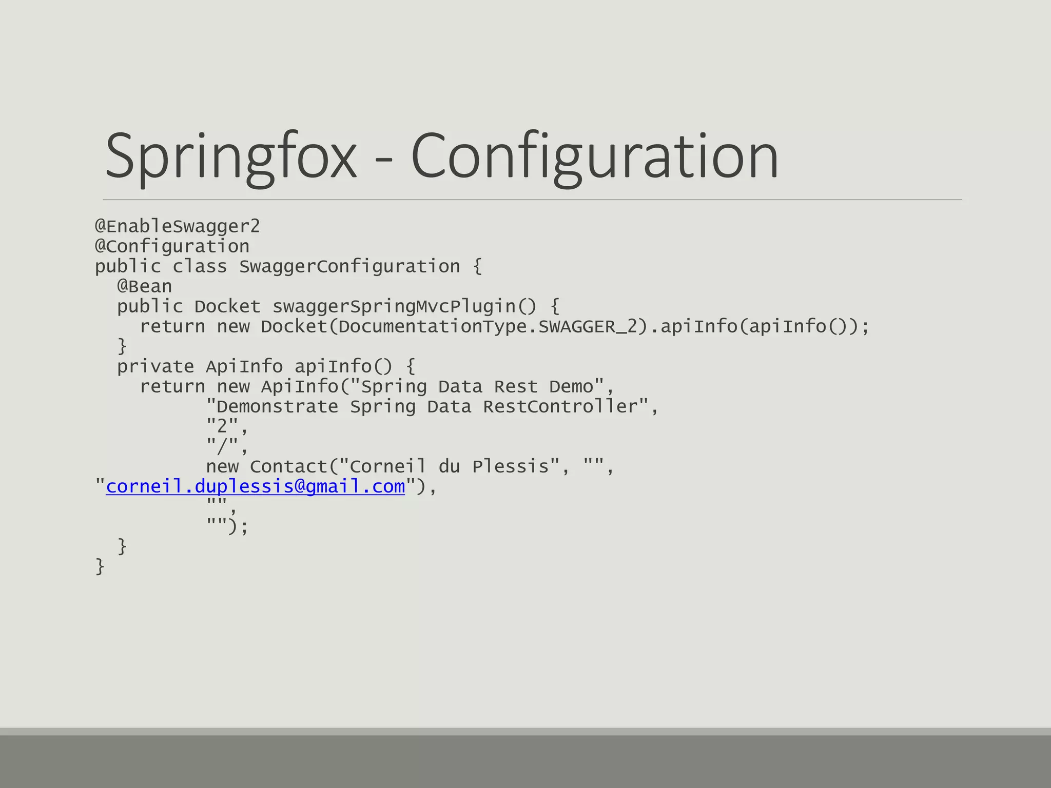 Springfox - Configuration
@EnableSwagger2
@Configuration
public class SwaggerConfiguration {
@Bean
public Docket swaggerSpringMvcPlugin() {
return new Docket(DocumentationType.SWAGGER_2).apiInfo(apiInfo());
}
private ApiInfo apiInfo() {
return new ApiInfo("Spring Data Rest Demo",
"Demonstrate Spring Data RestController",
"2",
"/",
new Contact("Corneil du Plessis", "",
"corneil.duplessis@gmail.com"),
"",
"");
}
}
 