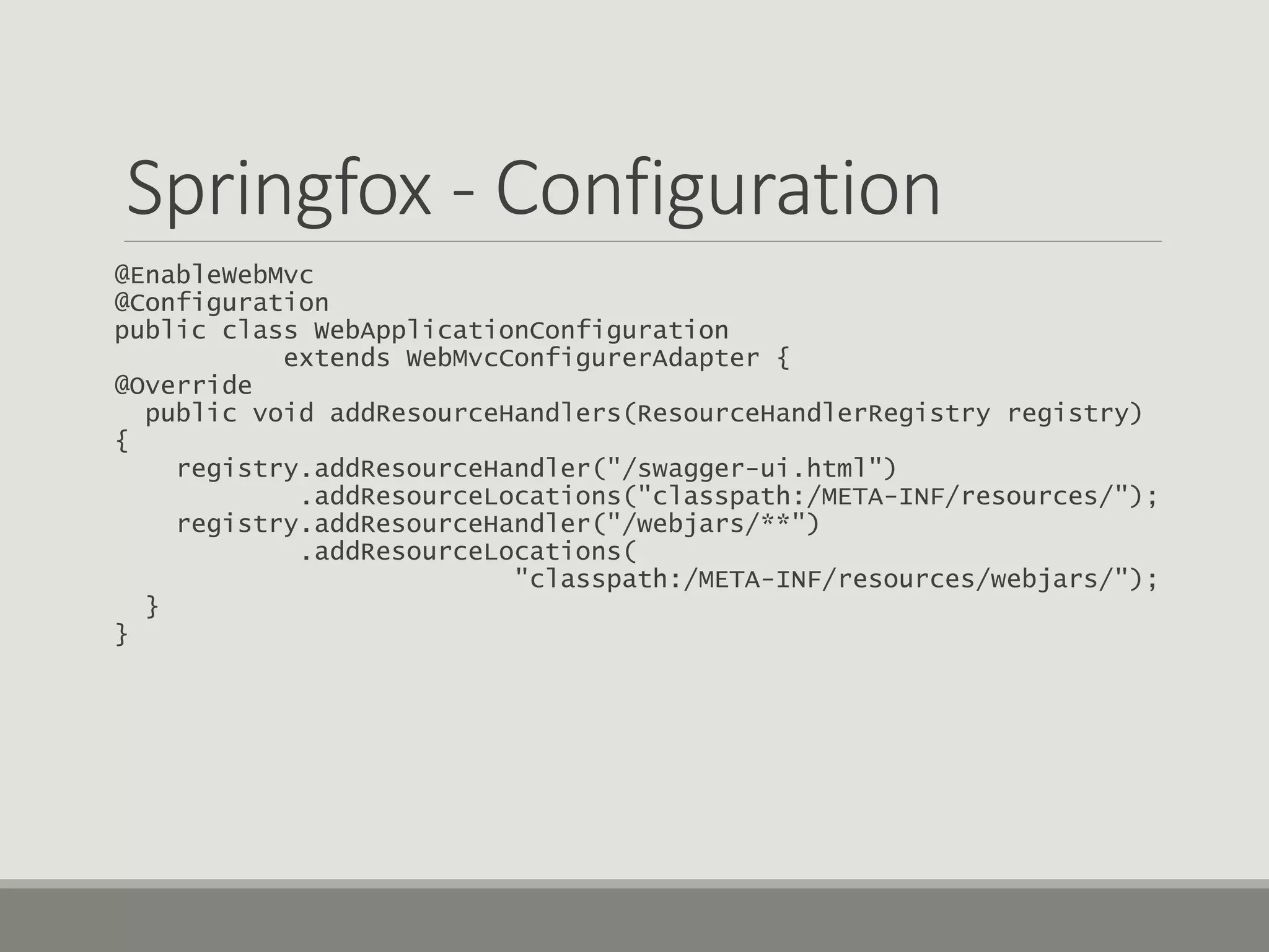 Springfox - Configuration
@EnableWebMvc
@Configuration
public class WebApplicationConfiguration
extends WebMvcConfigurerAdapter {
@Override
public void addResourceHandlers(ResourceHandlerRegistry registry)
{
registry.addResourceHandler("/swagger-ui.html")
.addResourceLocations("classpath:/META-INF/resources/");
registry.addResourceHandler("/webjars/**")
.addResourceLocations(
"classpath:/META-INF/resources/webjars/");
}
}
 