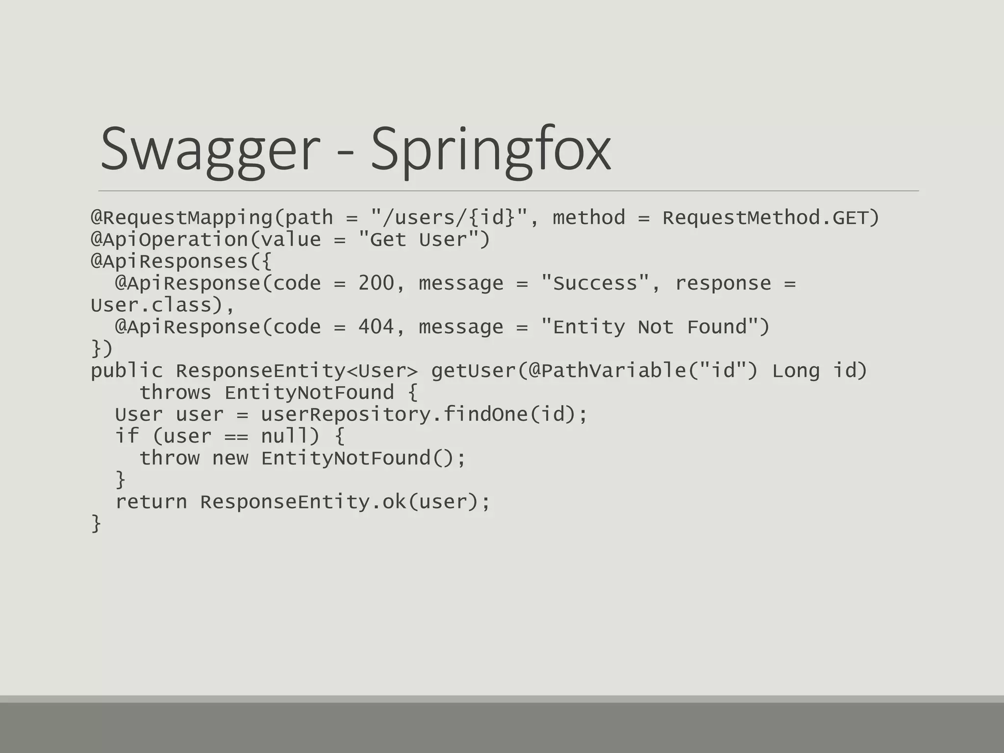 Swagger - Springfox
@RequestMapping(path = "/users/{id}", method = RequestMethod.GET)
@ApiOperation(value = "Get User")
@ApiResponses({
@ApiResponse(code = 200, message = "Success", response =
User.class),
@ApiResponse(code = 404, message = "Entity Not Found")
})
public ResponseEntity<User> getUser(@PathVariable("id") Long id)
throws EntityNotFound {
User user = userRepository.findOne(id);
if (user == null) {
throw new EntityNotFound();
}
return ResponseEntity.ok(user);
}
 